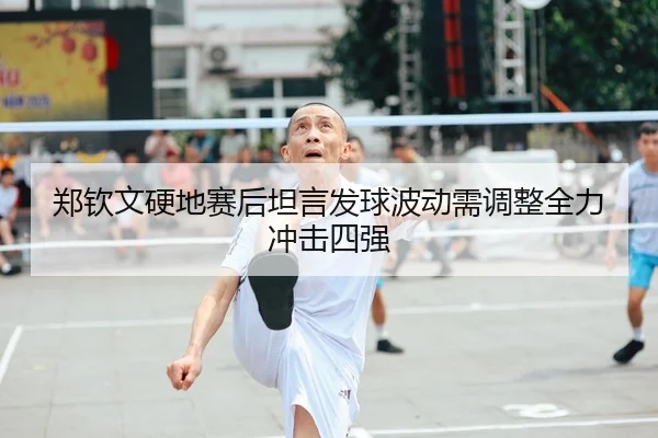 郑钦文硬地赛后坦言发球波动需调整全力冲击四强